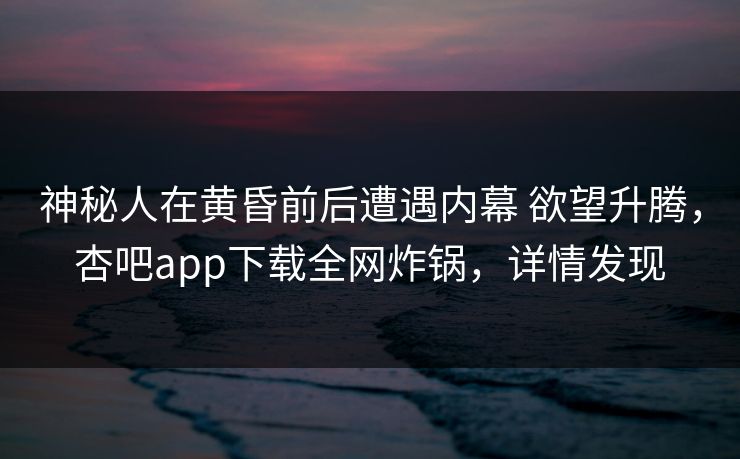 神秘人在黄昏前后遭遇内幕 欲望升腾，杏吧app下载全网炸锅，详情发现
