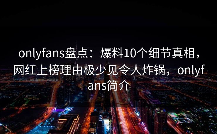onlyfans盘点：爆料10个细节真相，网红上榜理由极少见令人炸锅，onlyfans简介