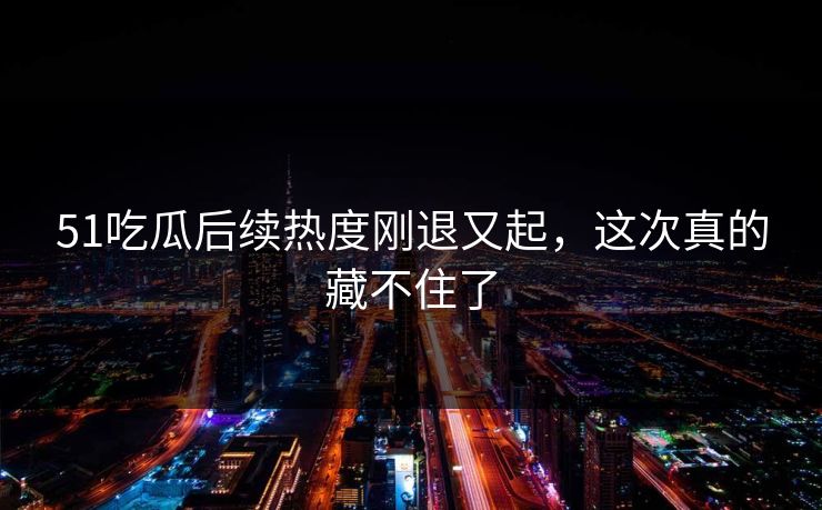 51吃瓜后续热度刚退又起，这次真的藏不住了