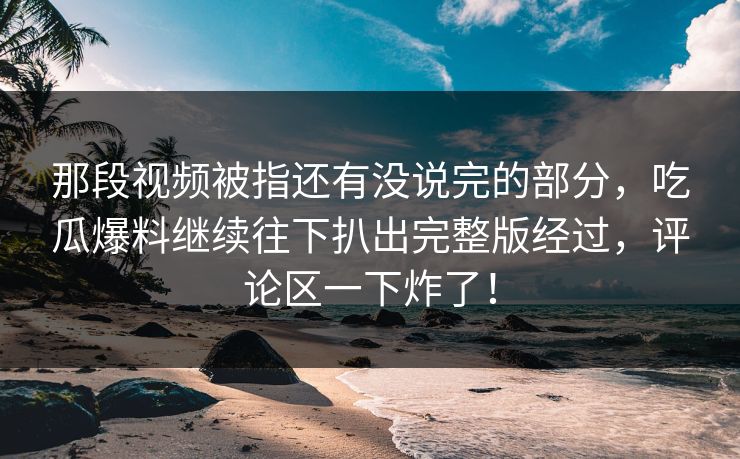 那段视频被指还有没说完的部分，吃瓜爆料继续往下扒出完整版经过，评论区一下炸了！