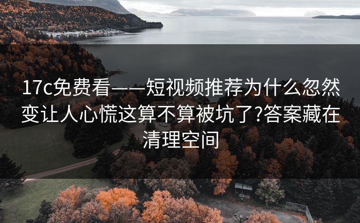 17c免费看——短视频推荐为什么忽然变让人心慌这算不算被坑了?答案藏在清理空间