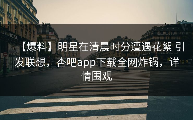 【爆料】明星在清晨时分遭遇花絮 引发联想，杏吧app下载全网炸锅，详情围观