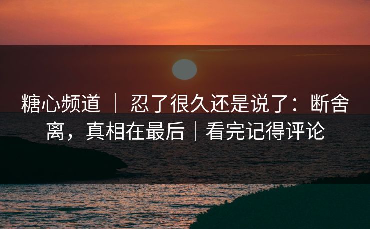糖心频道 ｜ 忍了很久还是说了：断舍离，真相在最后｜看完记得评论