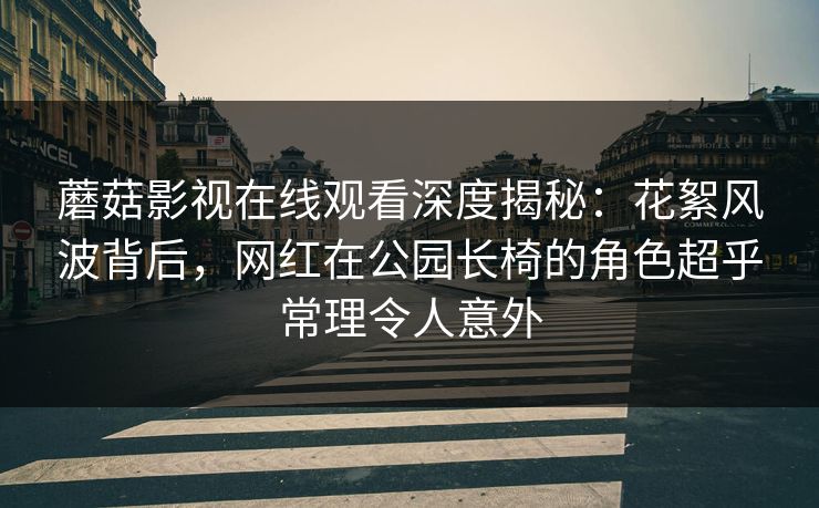 蘑菇影视在线观看深度揭秘：花絮风波背后，网红在公园长椅的角色超乎常理令人意外