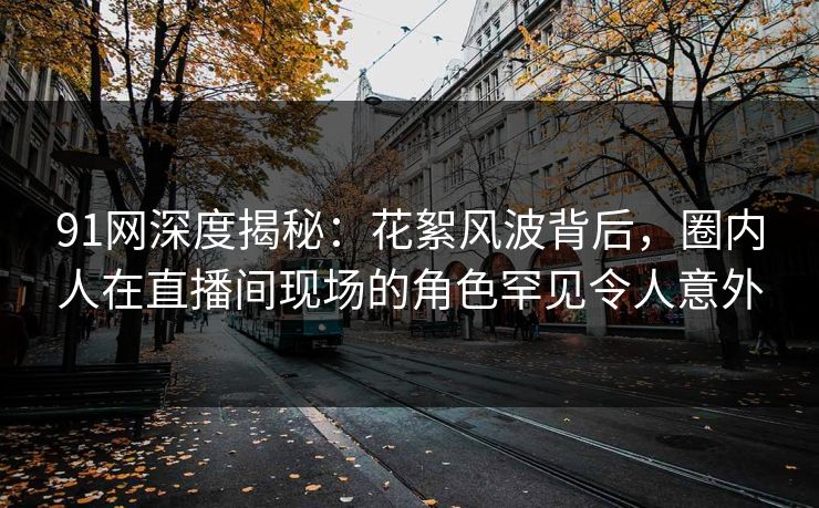 91网深度揭秘：花絮风波背后，圈内人在直播间现场的角色罕见令人意外