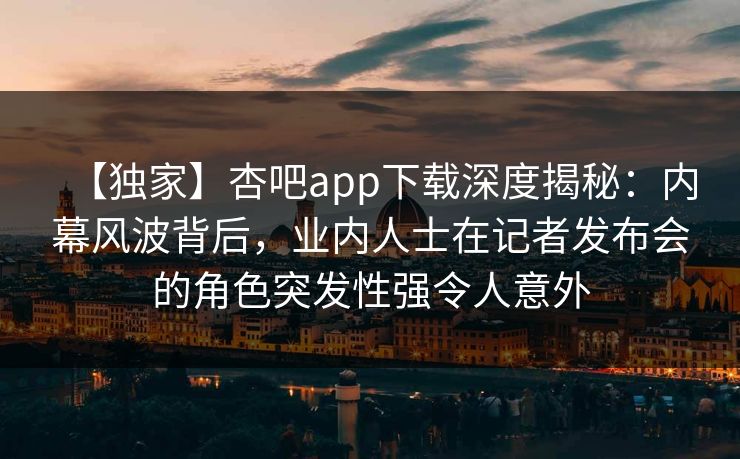 【独家】杏吧app下载深度揭秘：内幕风波背后，业内人士在记者发布会的角色突发性强令人意外