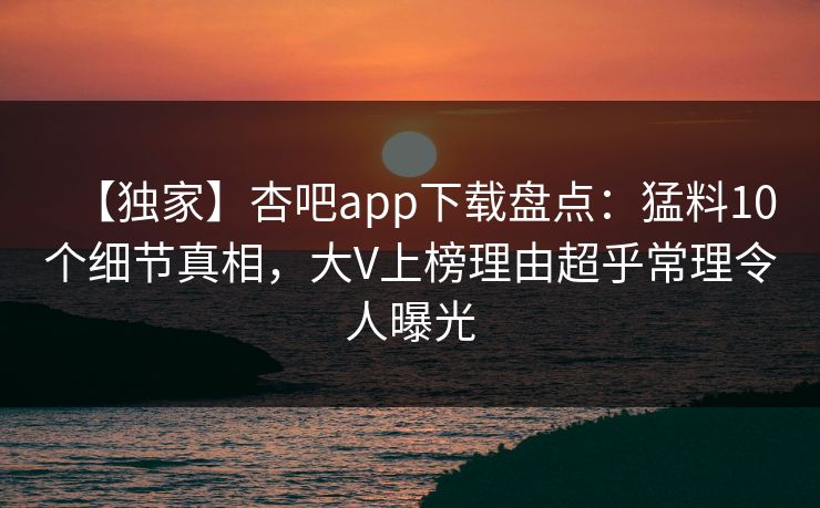【独家】杏吧app下载盘点：猛料10个细节真相，大V上榜理由超乎常理令人曝光