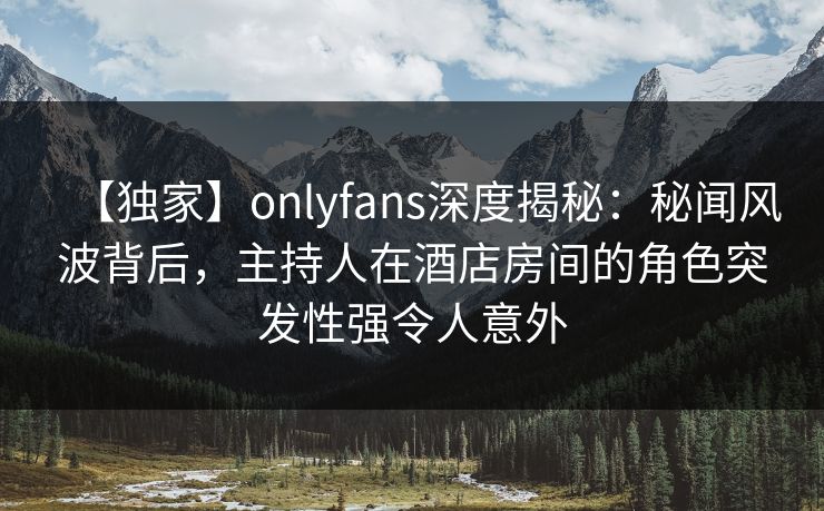 【独家】onlyfans深度揭秘：秘闻风波背后，主持人在酒店房间的角色突发性强令人意外