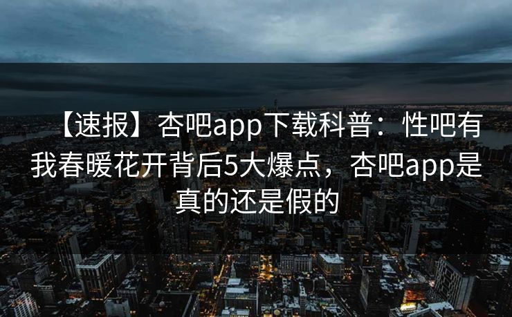 【速报】杏吧app下载科普：性吧有我春暖花开背后5大爆点，杏吧app是真的还是假的