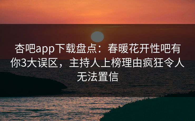 杏吧app下载盘点：春暖花开性吧有你3大误区，主持人上榜理由疯狂令人无法置信