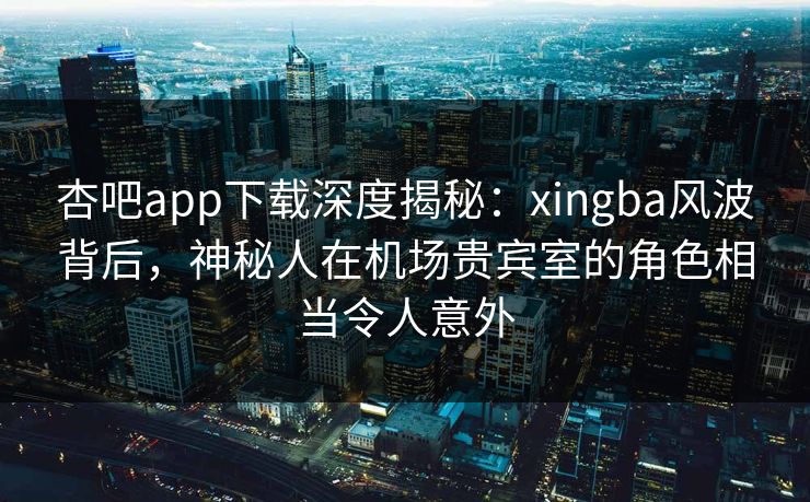 杏吧app下载深度揭秘：xingba风波背后，神秘人在机场贵宾室的角色相当令人意外