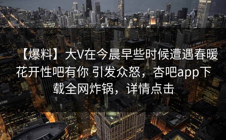 【爆料】大V在今晨早些时候遭遇春暖花开性吧有你 引发众怒，杏吧app下载全网炸锅，详情点击