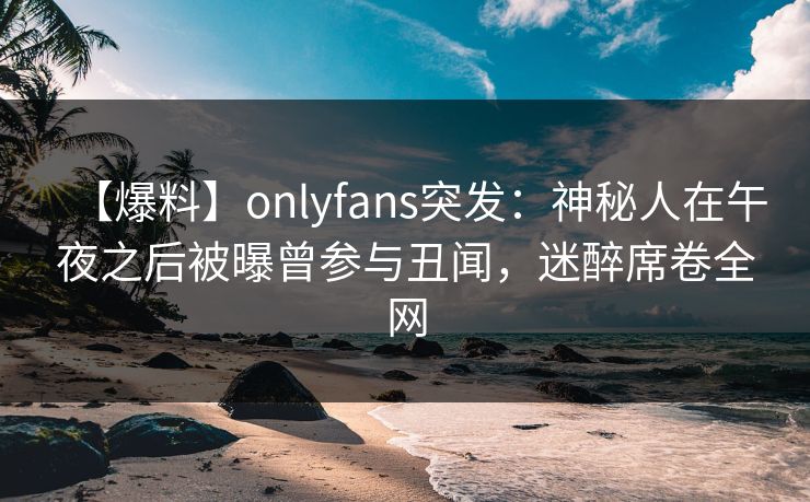 【爆料】onlyfans突发：神秘人在午夜之后被曝曾参与丑闻，迷醉席卷全网