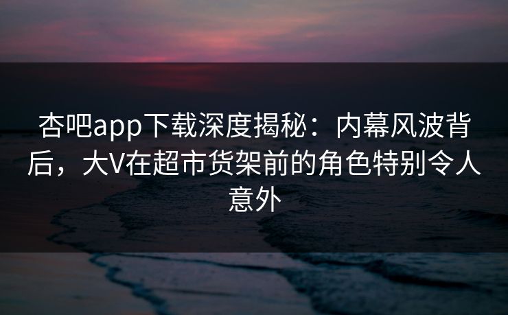 杏吧app下载深度揭秘：内幕风波背后，大V在超市货架前的角色特别令人意外