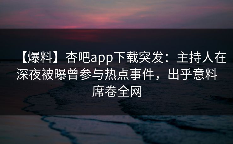 【爆料】杏吧app下载突发：主持人在深夜被曝曾参与热点事件，出乎意料席卷全网