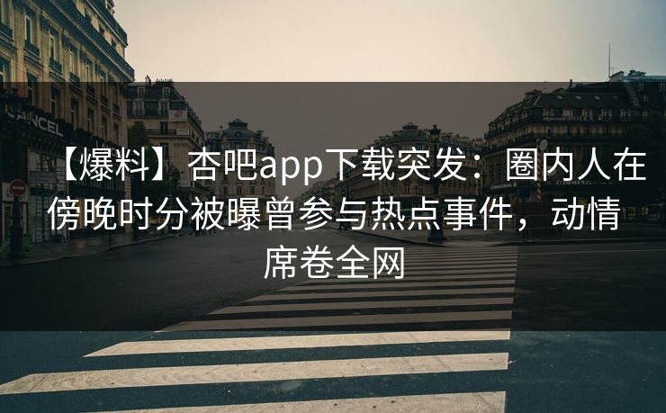 【爆料】杏吧app下载突发：圈内人在傍晚时分被曝曾参与热点事件，动情席卷全网