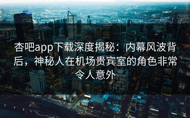 杏吧app下载深度揭秘：内幕风波背后，神秘人在机场贵宾室的角色非常令人意外