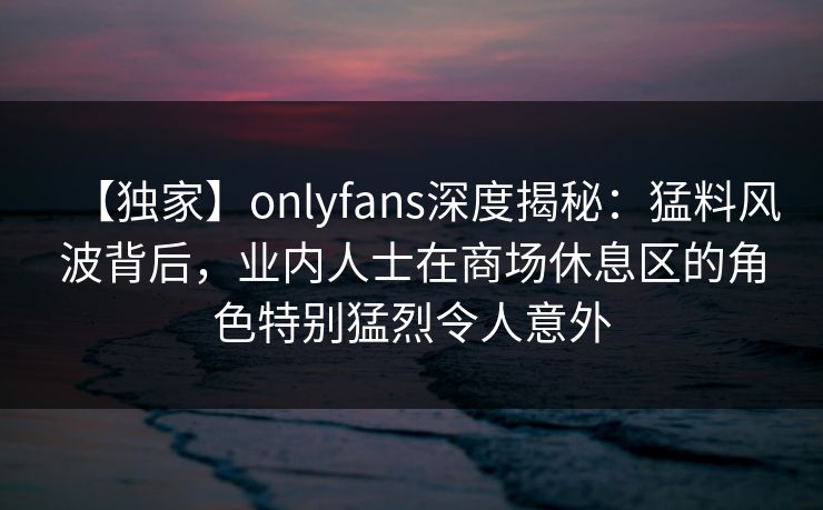 【独家】onlyfans深度揭秘：猛料风波背后，业内人士在商场休息区的角色特别猛烈令人意外